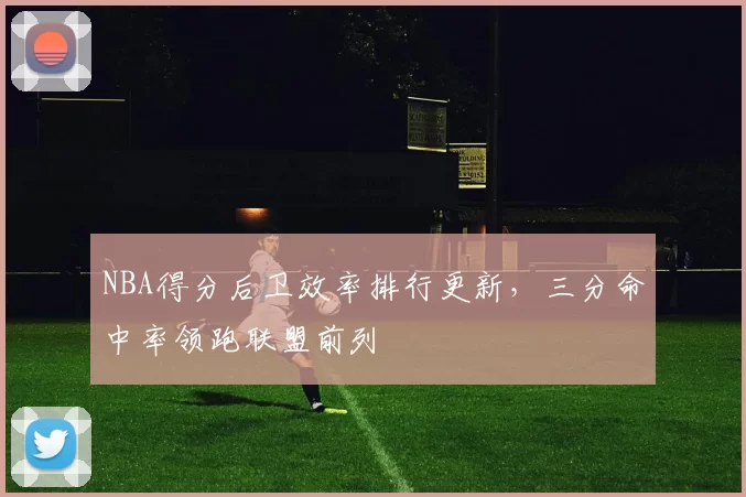 NBA得分后卫效率排行更新,三分命中率领跑联盟前列