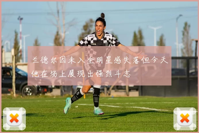 兰德尔因未入全明星感失落但今天他在场上展现出强烈斗志