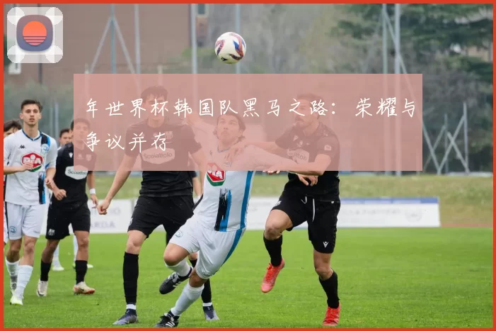 年世界杯韩国队黑马之路：荣耀与争议并存