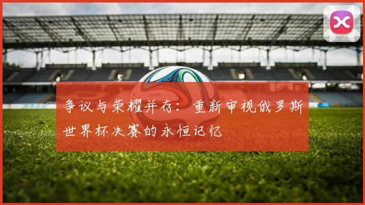 争议与荣耀并存：重新审视俄罗斯世界杯决赛的永恒记忆