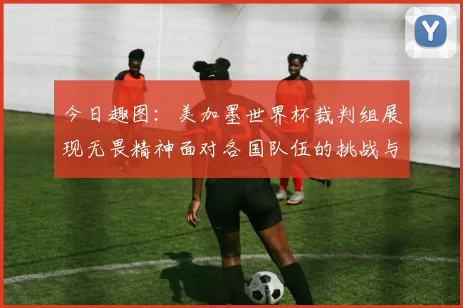 今日趣图:美加墨世界杯裁判组展现无畏精神面对各国队伍的挑战与针对