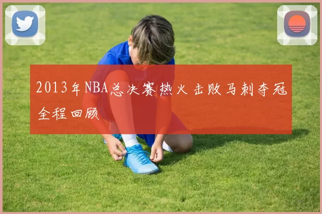 2013年NBA总决赛热火击败马刺夺冠全程回顾