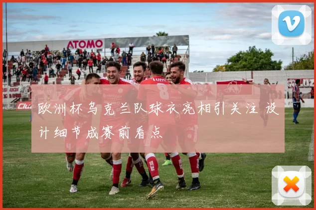 欧洲杯乌克兰队球衣亮相引关注 设计细节成赛前看点