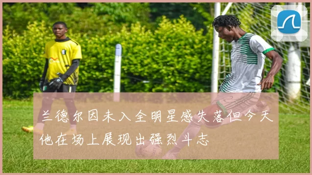 兰德尔因未入全明星感失落但今天他在场上展现出强烈斗志