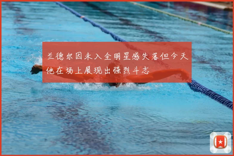 兰德尔因未入全明星感失落但今天他在场上展现出强烈斗志