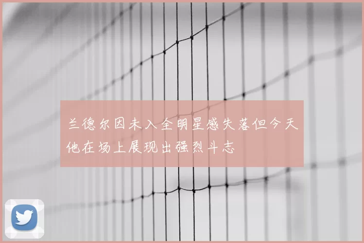 兰德尔因未入全明星感失落但今天他在场上展现出强烈斗志