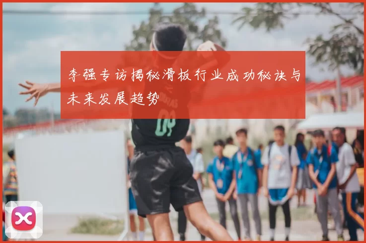 李强专访揭秘滑板行业成功秘诀与未来发展趋势