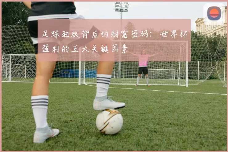 足球狂欢背后的财富密码：世界杯盈利的五大关键因素