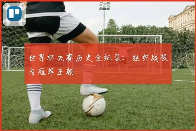 世界杯决赛历史全纪录：经典战役与冠军王朝
