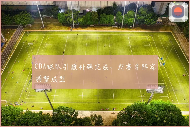 CBA球队引援补强完成，新赛季阵容调整成型