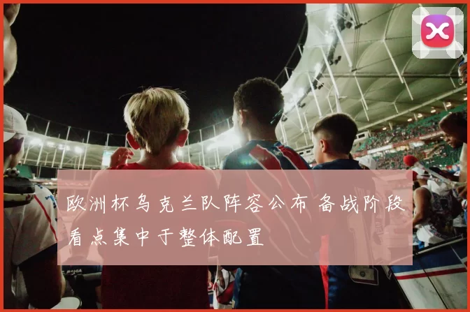 欧洲杯乌克兰队阵容公布 备战阶段看点集中于整体配置