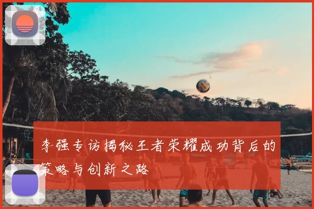 李强专访揭秘王者荣耀成功背后的策略与创新之路