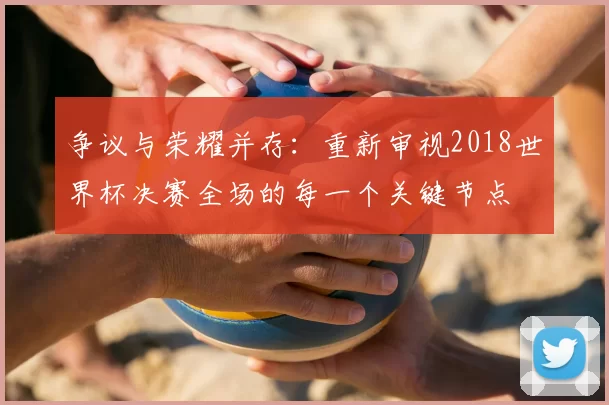 争议与荣耀并存：重新审视2018世界杯决赛全场的每一个关键节点