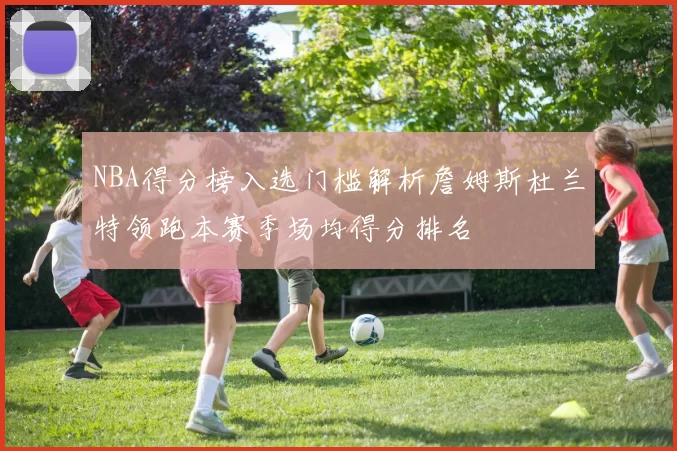 NBA得分榜入选门槛解析詹姆斯杜兰特领跑本赛季场均得分排名