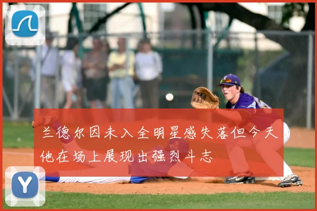 兰德尔因未入全明星感失落但今天他在场上展现出强烈斗志