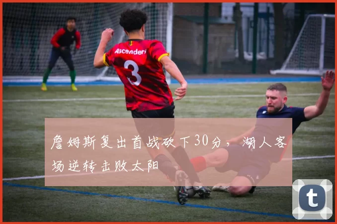 詹姆斯复出首战砍下30分,湖人客场逆转击败太阳