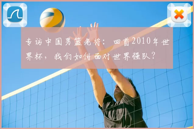 专访中国男篮老将:回首2010年世界杯,我们如何面对世界强队?