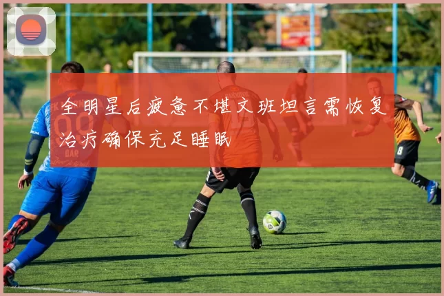 全明星后疲惫不堪文班坦言需恢复治疗确保充足睡眠