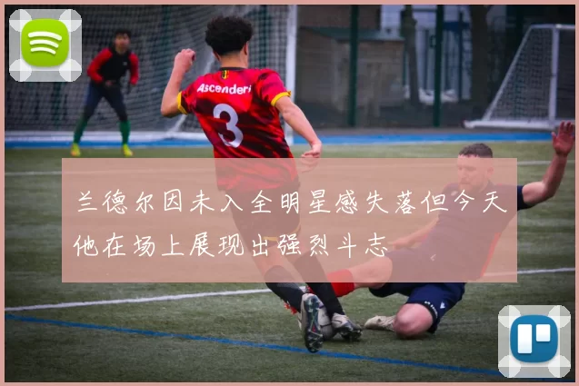 兰德尔因未入全明星感失落但今天他在场上展现出强烈斗志