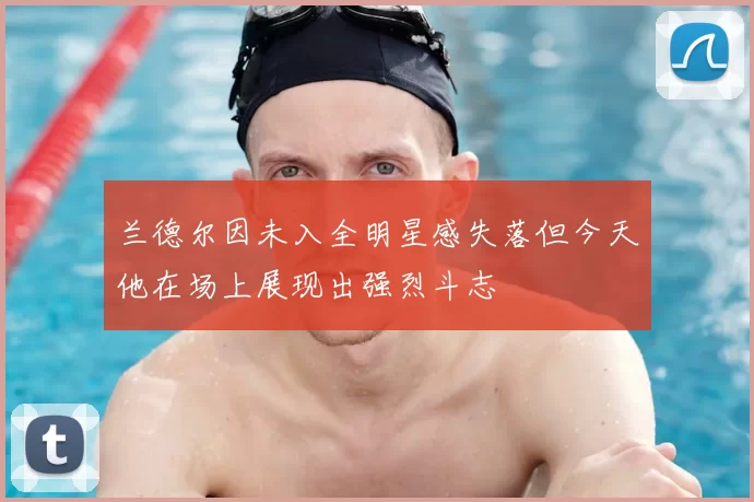 兰德尔因未入全明星感失落但今天他在场上展现出强烈斗志