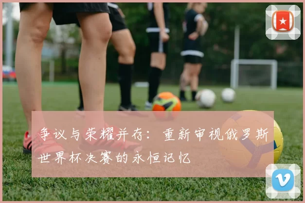 争议与荣耀并存:重新审视俄罗斯世界杯决赛的永恒记忆