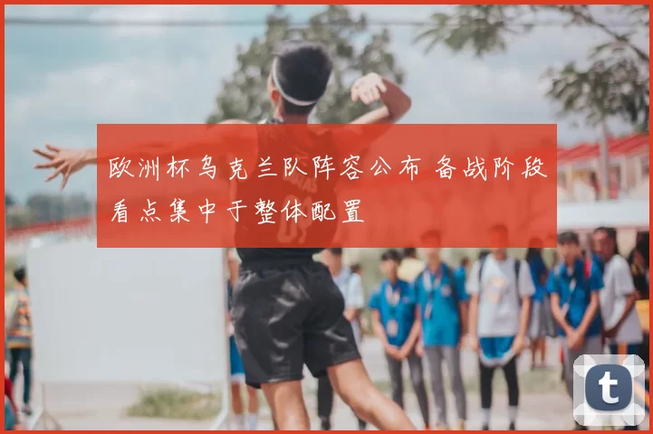 欧洲杯乌克兰队阵容公布 备战阶段看点集中于整体配置