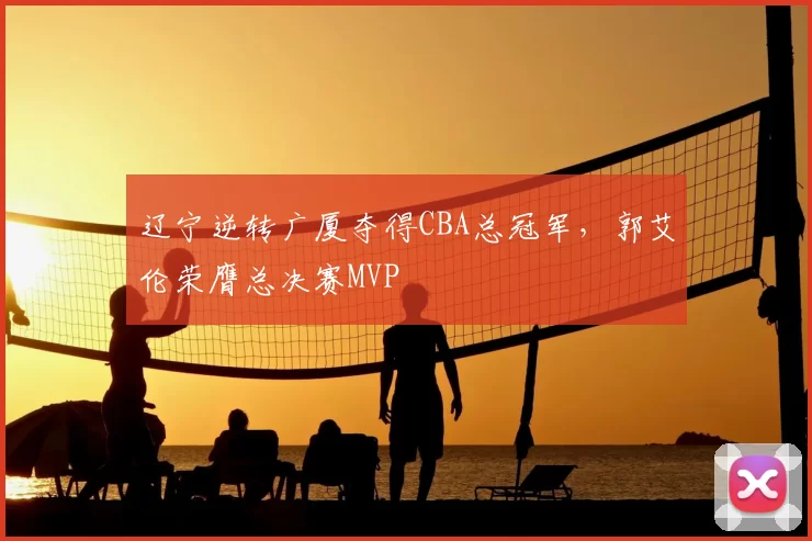辽宁逆转广厦夺得CBA总冠军，郭艾伦荣膺总决赛MVP