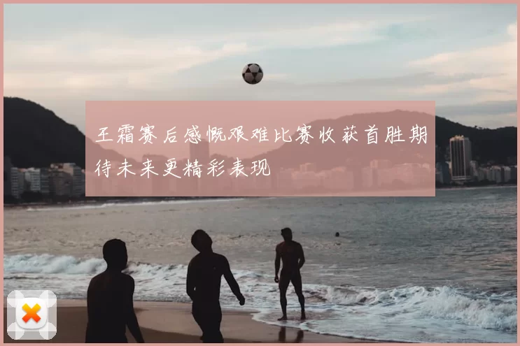 王霜赛后感慨艰难比赛收获首胜期待未来更精彩表现
