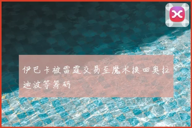 伊巴卡被雷霆交易至魔术换回奥拉迪波等筹码