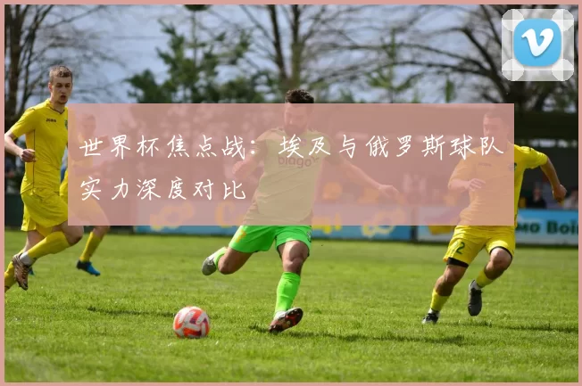 世界杯焦点战:埃及与俄罗斯球队实力深度对比