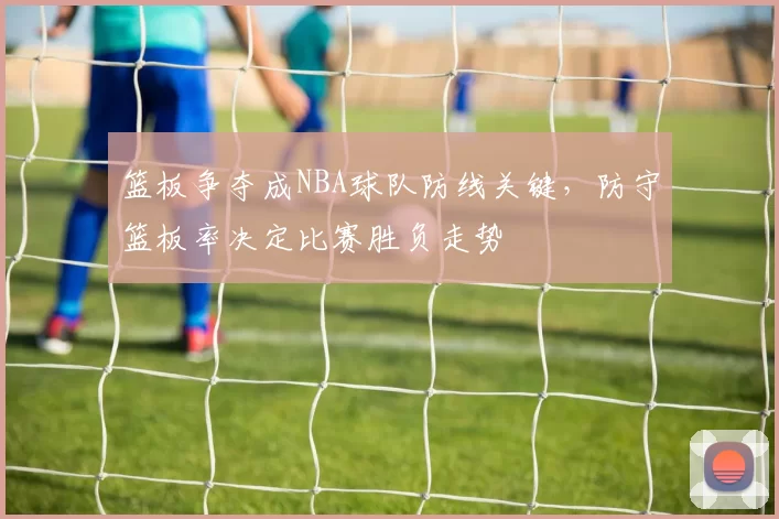 篮板争夺成NBA球队防线关键，防守篮板率决定比赛胜负走势