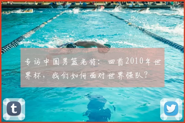 专访中国男篮老将:回首2010年世界杯,我们如何面对世界强队?