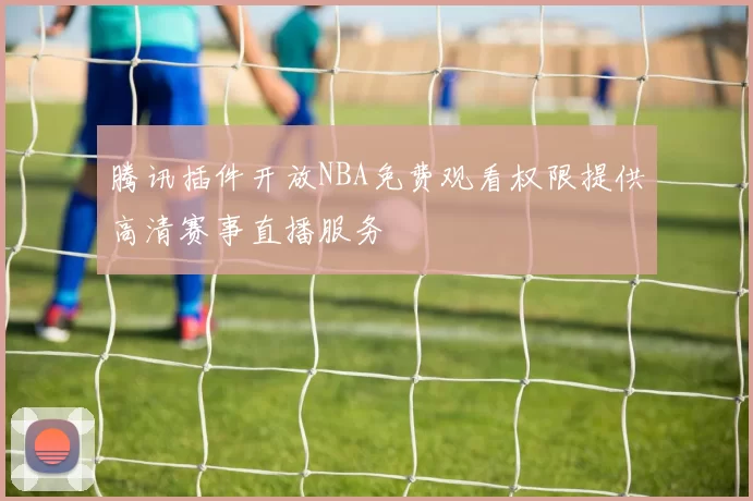 腾讯插件开放NBA免费观看权限提供高清赛事直播服务