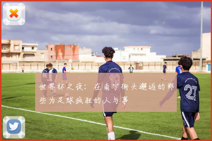 世界杯之夜：在南宁街头邂逅的那些为足球疯狂的人与事