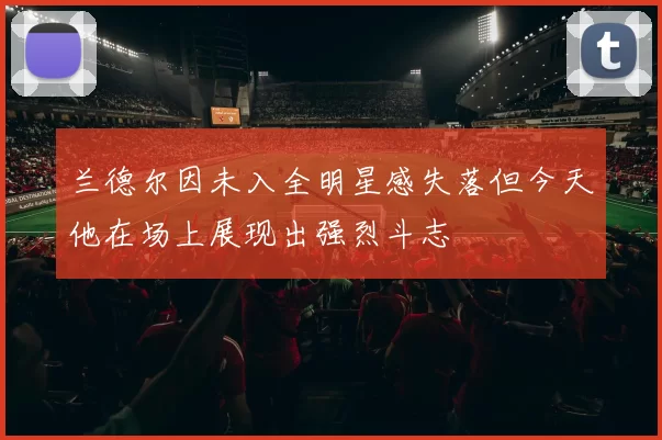 兰德尔因未入全明星感失落但今天他在场上展现出强烈斗志